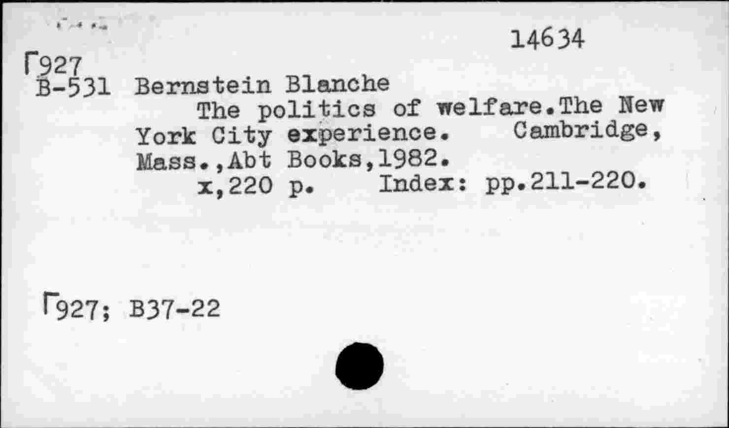 ﻿f927
B-531
14634
Bernstein Blanche
The politics of welfare.The New York City experience. Cambridge, Mass.,Abt Books,1982.
x,220 p. Index: pp.211-220.
r927; B37-22